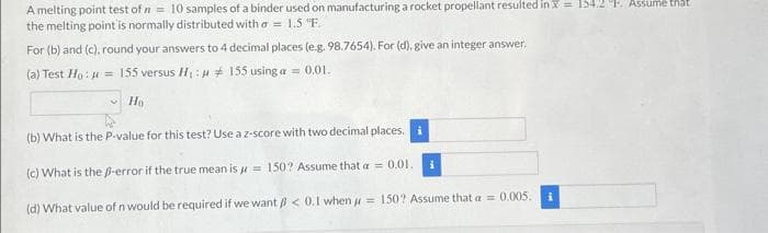 A melting point test of = 10 samples of a binder used on manufacturing a rocket propellant resulted in x = 154.2 F. Assume that
the melting point is normally distributed with a = 1.5 "F.
For (b) and (c), round your answers to 4 decimal places (e.g. 98.7654). For (d), give an integer answer.
(a) Test Ho: H = 155 versus H₁
155 using a = 0.01.
Ho
(b) What is the P-value for this test? Use a z-score with two decimal places. i
(c) What is the B-error if the true mean is = 150? Assume that a = 0.01.
(d) What value of n would be required if we want < 0.1 when = 150? Assume that a = 0.005.