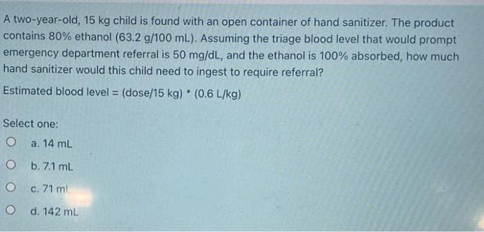 A two-year-old, 15 kg child is found with an open container of hand sanitizer. The product
contains 80% ethanol (63.2 g/100 mL). Assuming the triage blood level that would prompt
emergency department referral is 50 mg/dL, and the ethanol is 100% absorbed, how much
hand sanitizer would this child need to ingest to require referral?
Estimated blood level = (dose/15 kg) * (0.6 L/kg)
Select one:
O a. 14 mL
O
b. 7.1 mL
O
c. 71 ml
Od. 142 mL