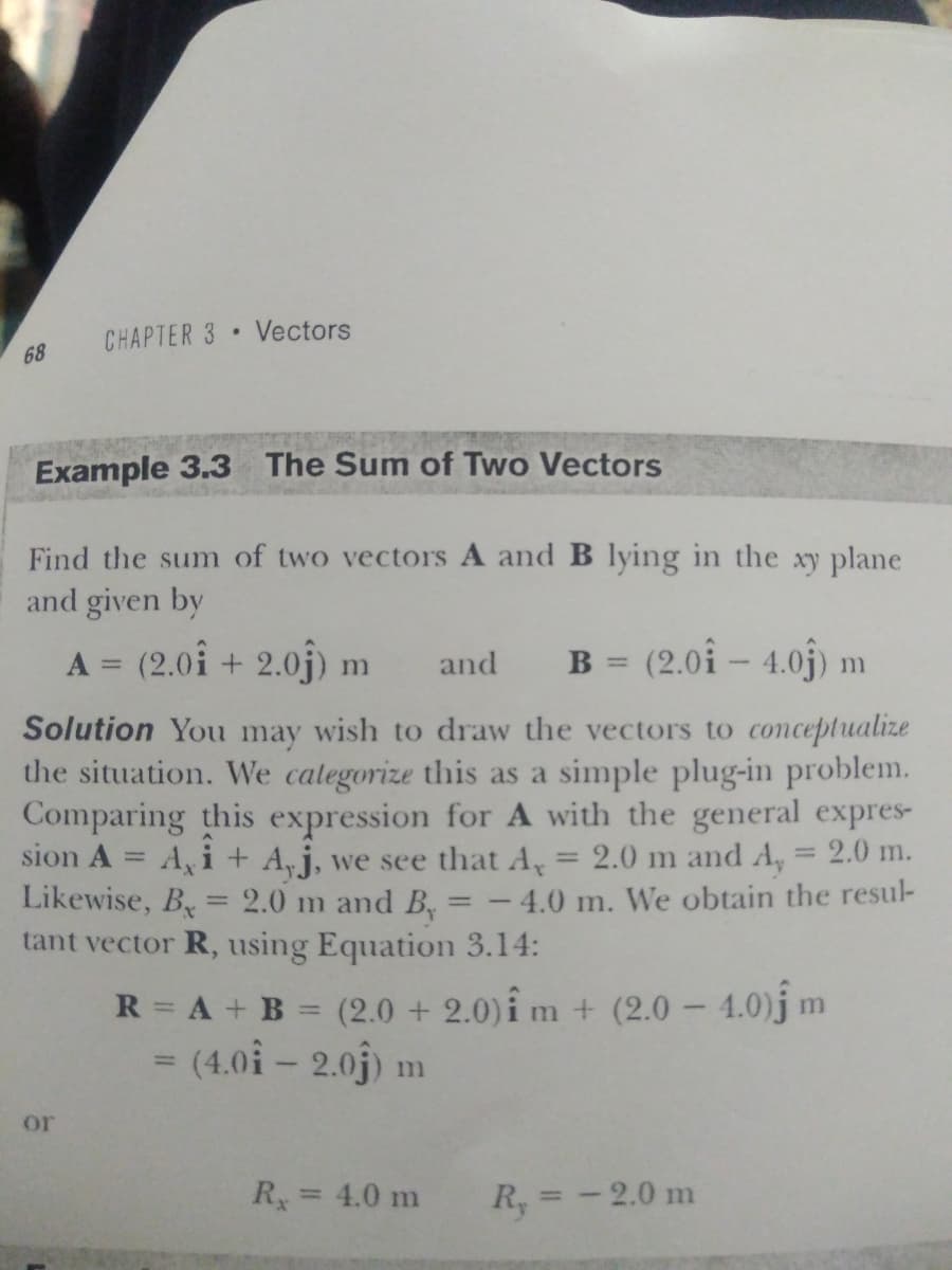 CHAPTER 3 Vectors
68
Example 3.3 The Sum of Two Vectors
Find the sum of two vectors A and B lying in the xy plane
and given by
A = (2.01 + 2.0j) m
B = (2.0î – 4.0j)
and
%3D
ות
%3D
Solution You may wish to draw the vectors to conceptualize
the situation. We calegorize this as a simple plug-in problem.
Comparing this expression for A with the general expres-
sion A = A, i + A,j, we see that A
Likewise, B = 2.0 m and B, = - 4.0 m. We obtain the resul-
tant vector R, using Equation 3.14:
2.0 m and A, = 2.0 m.
%3D
%3D
R = A + B = (2.0 + 2.0)î m + (2.0 – 4.0)j m
= (4.0i – 2.0j) n
or
R= 4.0 m
R, = - 2.0 m
%3D
