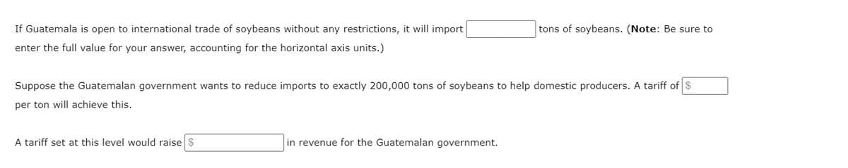 If Guatemala is open to international trade of soybeans without any restrictions, it will import
enter the full value for your answer, accounting for the horizontal axis units.)
Suppose the Guatemalan government wants to reduce imports to exactly 200,000 tons of soybeans to help domestic producers. A tariff of $
per ton will achieve this.
A tariff set at this level would raise $
tons of soybeans. (Note: Be sure to
in revenue for the Guatemalan government.