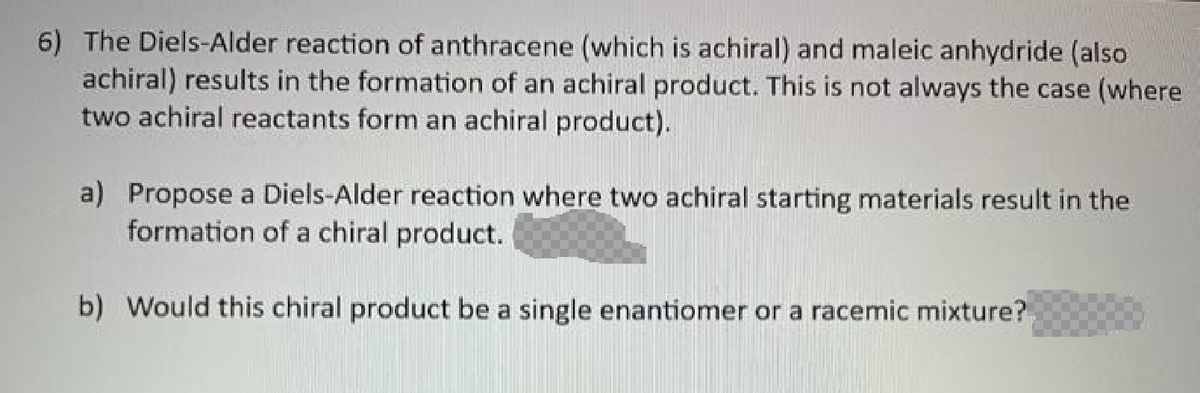 6) The Diels-Alder reaction of anthracene (which is achiral) and maleic anhydride (also
achiral) results in the formation of an achiral product. This is not always the case (where
two achiral reactants form an achiral product).
a) Propose a Diels-Alder reaction where two achiral starting materials result in the
formation of a chiral product.
b) Would this chiral product be a single enantiomer or a racemic mixture?