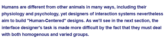 Humans are different from other animals in many ways, including their
physiology and psychology, yet designers of interaction systems nevertheless
aim to build "Human-Centered" designs. As we'll see in the next section, the
interface designer's task is made more difficult by the fact that they must deal
with both homogenous and varied groups.