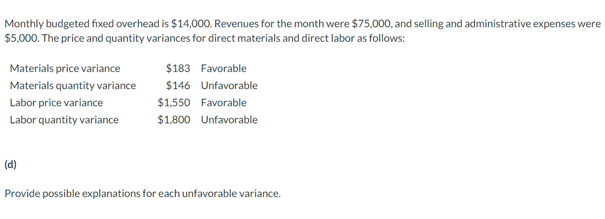 Monthly budgeted fixed overhead is $14,000. Revenues for the month were $75,000, and selling and administrative expenses were
$5,000. The price and quantity variances for direct materials and direct labor as follows:
Materials price variance
$183 Favorable
Materials quantity variance
$146 Unfavorable
Labor price variance
$1,550 Favorable
Labor quantity variance
$1,800 Unfavorable
(d)
Provide possible explanations for each unfavorable variance.
