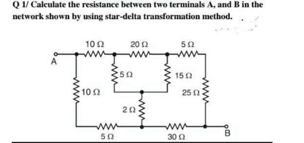 Q 1/ Calculate the resistance between two terminals A, and B in the
network shown by using star-delta transformation method.
10 Ω
20 Ω
5Ω
A
Jam
· 10 Ω
5Ω
5 Ω
2Ω
15 Ω
30 Ω
25 Ω
wwww
πό
B