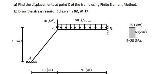 a) Find the displacements at point C of the frame using Finite Element Method.
b) Draw the stress resultant diagrams (M, N, T).
70[kN]|
50 kN / m
30 (cm)
B
60(cm)
1.5 m)
E=28 GPa.
1.5(m)
9 (m)
