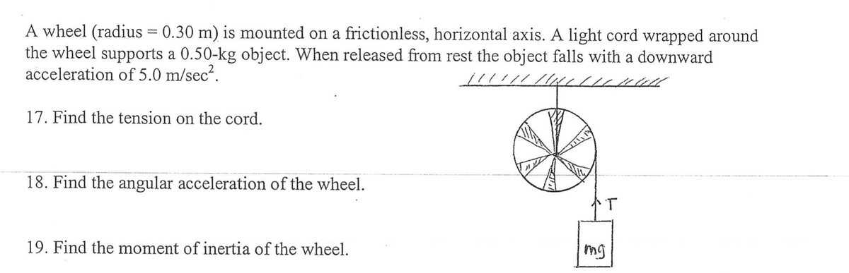 A wheel (radius = 0.30 m) is mounted on a frictionless, horizontal axis. A light cord wrapped around
the wheel supports a 0.50-kg object. When released from rest the object falls with a downward
acceleration of 5.0 m/sec².
LILL
17. Find the tension on the cord.
18. Find the angular acceleration of the wheel.
19. Find the moment of inertia of the wheel.
T
mg
