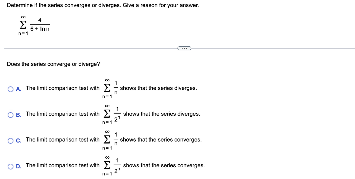 Determine if the series converges or diverges. Give a reason for your answer.
∞
Σ
n=1
4
6 + Inn
Does the series converge or diverge?
A. The limit comparison test with
B. The limit comparison test with
∞
D. The limit comparison test with
n=1
∞
n=1
∞
n=1
1
- shows that the series diverges.
n
n=1
-|
2n
OC. The limit comparison test with shows that the series converges.
1
n
shows that the series diverges.
1
2n
shows that the series converges.