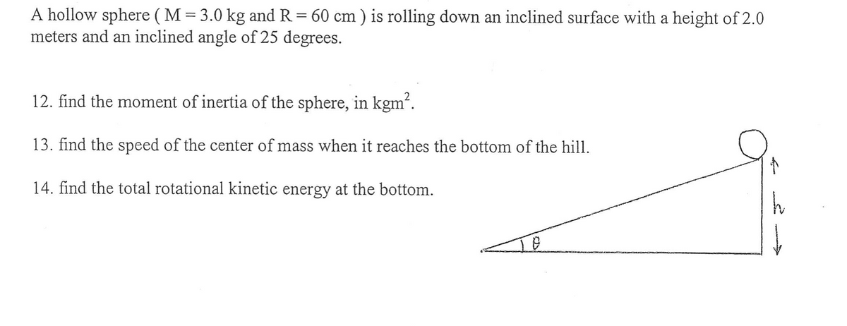 A hollow sphere (M = 3.0 kg and R = 60 cm ) is rolling down an inclined surface with a height of 2.0
meters and an inclined angle of 25 degrees.
12. find the moment of inertia of the sphere, in kgm².
13. find the speed of the center of mass when it reaches the bottom of the hill.
14. find the total rotational kinetic energy at the bottom.