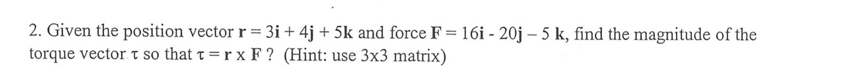 =
2. Given the position vector r 3i+ 4j + 5k and force F = 16i - 20j - 5 k, find the magnitude of the
torque vector t so that t = r x F? (Hint: use 3x3 matrix)