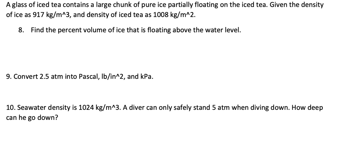 A glass of iced tea contains a large chunk of pure ice partially floating on the iced tea. Given the density
of ice as 917 kg/m^3, and density of iced tea as 1008 kg/m^2.
8. Find the percent volume of ice that is floating above the water level.
9. Convert 2.5 atm into Pascal, lb/in^2, and kPa.
10. Seawater density is 1024 kg/m^3. A diver can only safely stand 5 atm when diving down. How deep
can he go down?