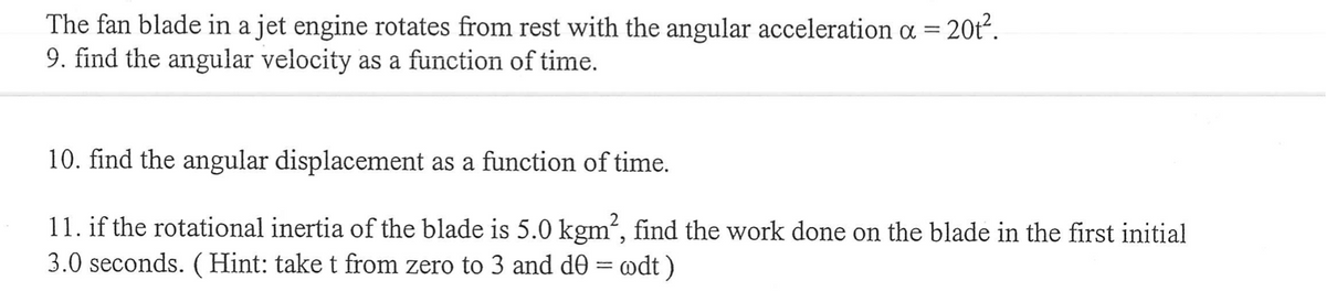 The fan blade in a jet engine rotates from rest with the angular acceleration a = 20t².
9. find the angular velocity as a function of time.
10. find the angular displacement as a function of time.
11. if the rotational inertia of the blade is 5.0 kgm², find the work done on the blade in the first initial
3.0 seconds. (Hint: take t from zero to 3 and d0 = wdt )