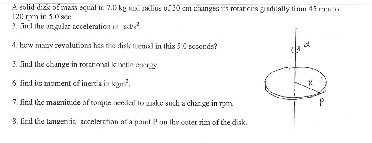 A solid disk of mass equal to 7.0 kg and radius of 30 cm changes its rotations gradually from 45 rpm to
120 rpm in 5.0 sec.
3. find the angular acceleration in rad/s².
4. how many revolutions has the disk turned in this 5.0 seconds?
5. find the change in rotational kinetic energy.
6. find its moment of inertia in kgm².
7. find the magnitude of torque needed to make such a change in rpm.
8. find the tangential acceleration of a point P on the outer rim of the disk.
R
P