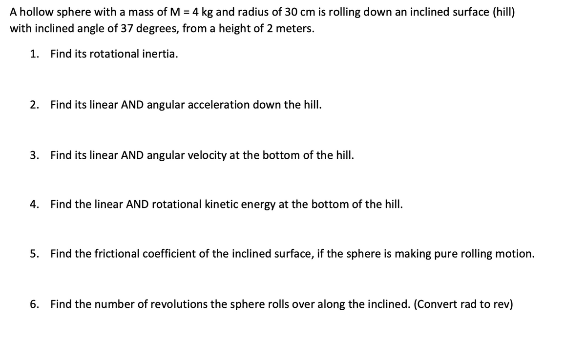 A hollow sphere with a mass of M = 4 kg and radius of 30 cm is rolling down an inclined surface (hill)
with inclined angle of 37 degrees, from a height of 2 meters.
1. Find its rotational inertia.
2. Find its linear AND angular acceleration down the hill.
3. Find its linear AND angular velocity at the bottom of the hill.
4. Find the linear AND rotational kinetic energy at the bottom of the hill.
5. Find the frictional coefficient of the inclined surface, if the sphere is making pure rolling motion.
6. Find the number of revolutions the sphere rolls over along the inclined. (Convert rad to rev)