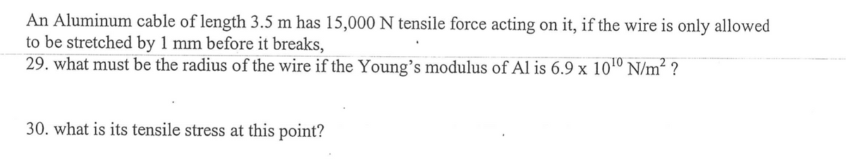 An Aluminum cable of length 3.5 m has 15,000 N tensile force acting on it, if the wire is only allowed
to be stretched by 1 mm before it breaks,
29. what must be the radius of the wire if the Young's modulus of Al is 6.9 x 10¹0 N/m²?
30. what is its tensile stress at this point?