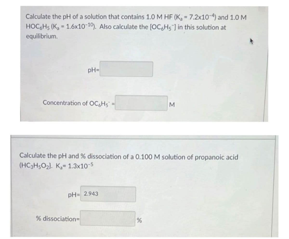 Calculate the pH of a solution that contains 1.0 M HF (K, 7.2x10-4) and 1.0 M
HOCGH5 (K, = 1.6x10-10). Also calculate the [OC,Hs ] in this solution at
%3D
%3D
equilibrium.
pH=
Concentration of OC,Hs =
%3D
Calculate the pH and % dissociation of a 0.100 M solution of propanoic acid
(HC3H5O2). K,= 1.3x10-5
pH= 2.943
% dissociation=
