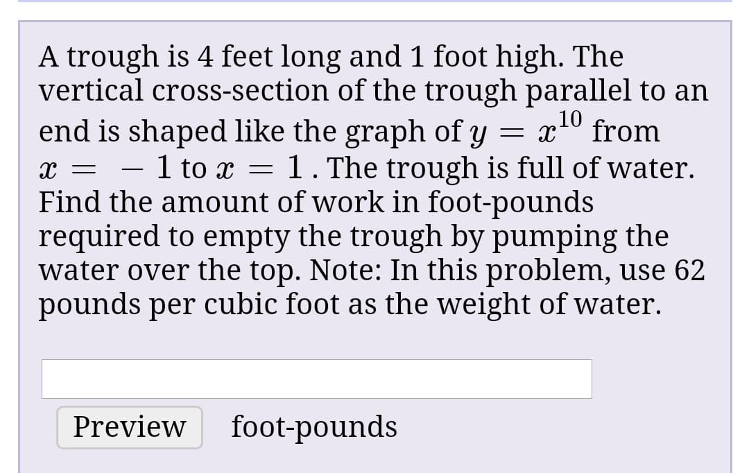 A trough is 4 feet long and 1 foot high. The
vertical cross-section of the trough parallel to an
end is shaped like the graph of y = x° from
x = - 1 to x = 1. The trough is full of water.
Find the amount of work in foot-pounds
required to empty the trough by pumping the
water over the top. Note: In this problem, use 62
pounds per cubic foot as the weight of water.
10
Preview
foot-pounds
