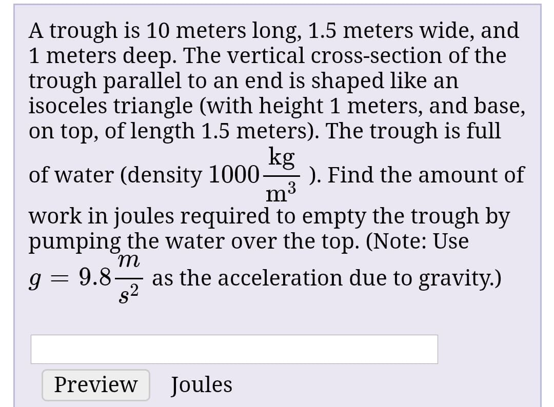 A trough is 10 meters long, 1.5 meters wide, and
1 meters deep. The vertical cross-section of the
trough parallel to an end is shaped like an
isoceles triangle (with height 1 meters, and base,
on top, of length 1.5 meters). The trough is full
kg
of water (density 1000
). Find the amount of
m3
work in joules required to empty the trough by
pumping the water over the top. (Note: Use
9.8-
82
as the acceleration due to gravity.)
Preview
Joules
