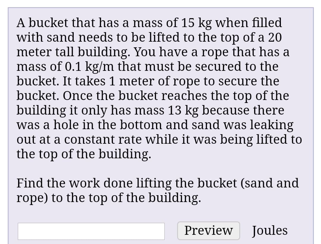 A bucket that has a mass of 15 kg when filled
with sand needs to be lifted to the top of a 20
meter tall building. You have a rope that has a
mass of 0.1 kg/m that must be secured to the
bucket. It takes 1 meter of rope to secure the
bucket. Once the bucket reaches the top of the
building it only has mass 13 kg because there
was a hole in the bottom and sand was leaking
out at a constant rate while it was being lifted to
the top of the building.
Find the work done lifting the bucket (sand and
rope) to the top of the building.
Preview
Joules
