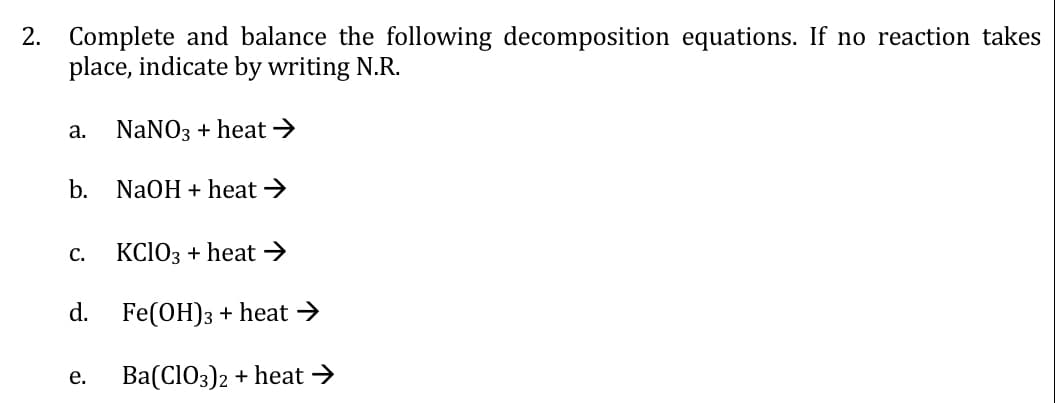 2. Complete and balance the following decomposition equations. If no reaction takes
place, indicate by writing N.R.
а.
NaNO3 + heat →
b. NaOH + heat >
KCIO3 + heat →
С.
d.
Fe(OH)3 + heat →
Ba(CIO3)2 + heat →
е.
