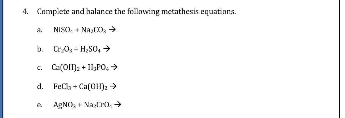 4. Complete and balance the following metathesis equations.
NİSO4 + Na2CO3 →
а.
b.
Cr203 + H2SO4 →
Сa(ОН)2 + НзРО4
С.
d.
FeClз + Ca(ОH)2
е.
AGNO3 + NazCrO4 →
