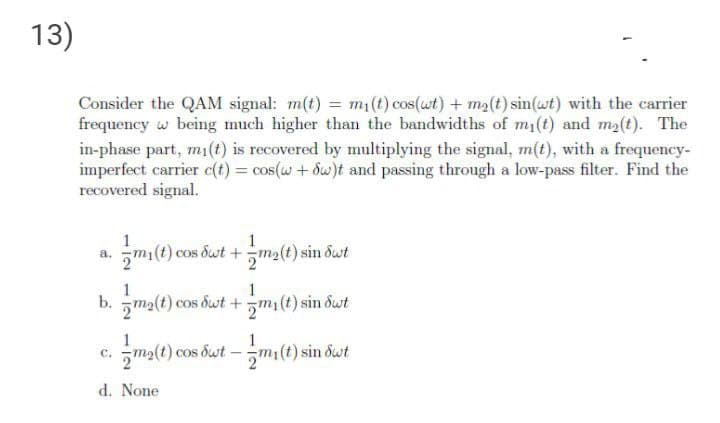 13)
Consider the QAM signal: m(t) = m1(t) cos(wt) + m2(t) sin(wt) with the carrier
frequency w being much higher than the bandwidths of mi(t) and ma(t). The
in-phase part, m1(t) is recovered by multiplying the signal, m(t), with a frequency-
imperfect carrier e(t) = cos(w + dw)t and passing through a low-pass filter. Find the
recovered signal.
1
1
5mi(t) cos dut +ma(t) sin dust
a.
1
1
b.
5ma(t) cos dut +5m(t) sin dwt
ma(t) cos but - mi(t) sin dut
с.
d. None
