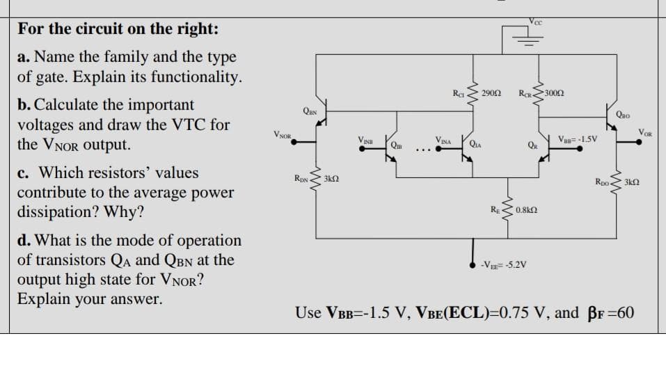 Vec
For the circuit on the right:
a. Name the family and the type
of gate. Explain its functionality.
Ra
2902
300Ω
Quo
b. Calculate the important
voltages and draw the VTC for
the VNOR Output.
QuN
VOR
VNOR
Va= -1.5V
INH
Qu
QIB
...
c. Which resistors' values
contribute to the average power
Rpo-
3k2
RDN
3kN
RE
0.8k2
dissipation? Why?
d. What is the mode of operation
of transistors Qa and QBN at the
output high state for VNOR?
Explain your answer.
-V= -5.2V
Use VBB=-1.5 V, VBE(ECL)=0.75 V, and BF 60
