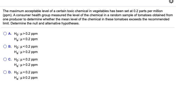 The maximum acceptable level of a certain toxic chemical in vegetables has been set at 0.2 parts per million
(ppm). A consumer health group measured the level of the chemical in a random sample of tomatoes obtained from
one producer to determine whether the mean level of the chemical in these tomatoes exceeds the recommended
limit. Determine the null and alternative hypotheses.
O A. Ho: µ> 0.2 ppm
Ha: H= 0.2 ppm
O B. Ho: µ<0.2 ppm
Ha: > 0.2 ppm
O C. Ho: H= 0.2 ppm
Ha: u>0.2 ppm
O D. Ho: H= 0.2 ppm
Ha: u20.2 ppm
