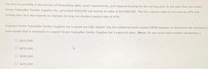 The firm is currently in the process of forecasting sales, asset requirements, and required funding for the coming year. In the year that just ended,
Green Caterpillar Garden Supplies Inc. generated $500,000 net income on sales of $14,000,000. The firm expects sales to increase by 18% this
coming year and also expects to maintain its long-run dividend payout ratio of 45%.
Suppose Green Caterpillar Garden Supplies Inc.'s assets are fully utilized. Use the additional funds needed (AFN) equation to determine the increase in
total assets that is necessary to support Green Caterpillar Garden Supplies Inc.'s expected sales. (Note: Do not round intermediate calculations.)
O $621,000
O $432,000
O $540,000
O $459,000