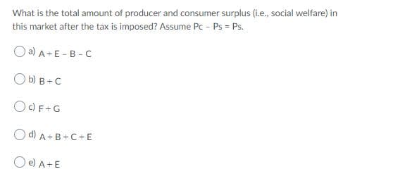 What is the total amount of producer and consumer surplus (i.e., social welfare) in
this market after the tax is imposed? Assume Pc - Ps = Ps.
O a) A- E - B -C
O b) B+C
OC) F+G
O d) A+B+C+E
O e) A+E
