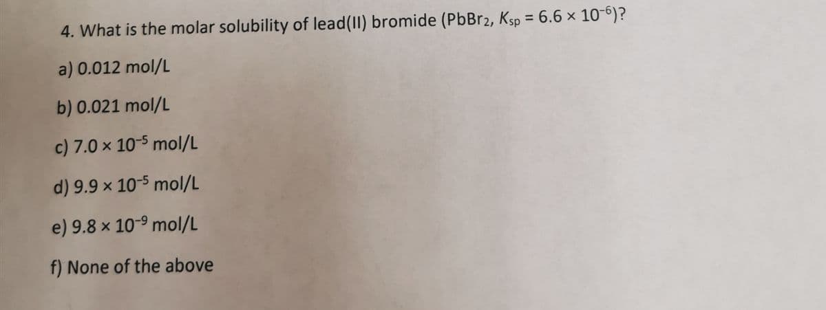 4. What is the molar solubility of lead (II) bromide (PbBr2, Ksp = 6.6 x 10-6)?
a) 0.012 mol/L
b) 0.021 mol/L
c) 7.0 x 10-5 mol/L
d) 9.9 x 10-5 mol/L
e) 9.8 x 10-9 mol/L
f) None of the above