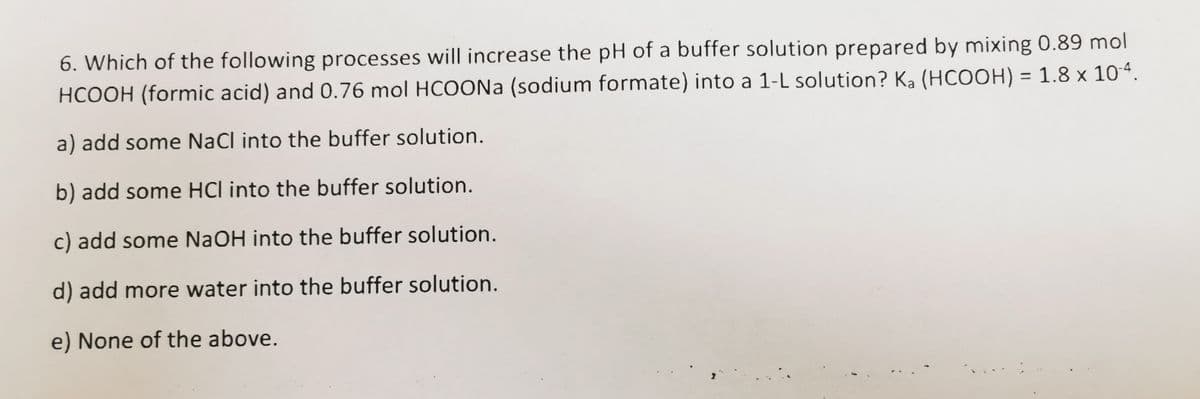 6. Which of the following processes will increase the pH of a buffer solution prepared by mixing 0.89 mol
HCOOH (formic acid) and 0.76 mol HCOONa (sodium formate) into a 1-L solution? Ka (HCOOH) = 1.8 x 104.
%3D
a) add some NaCl into the buffer solution.
b) add some HCl into the buffer solution.
c) add some NaOH into the buffer solution.
d) add more water into the buffer solution.
e) None of the above.
