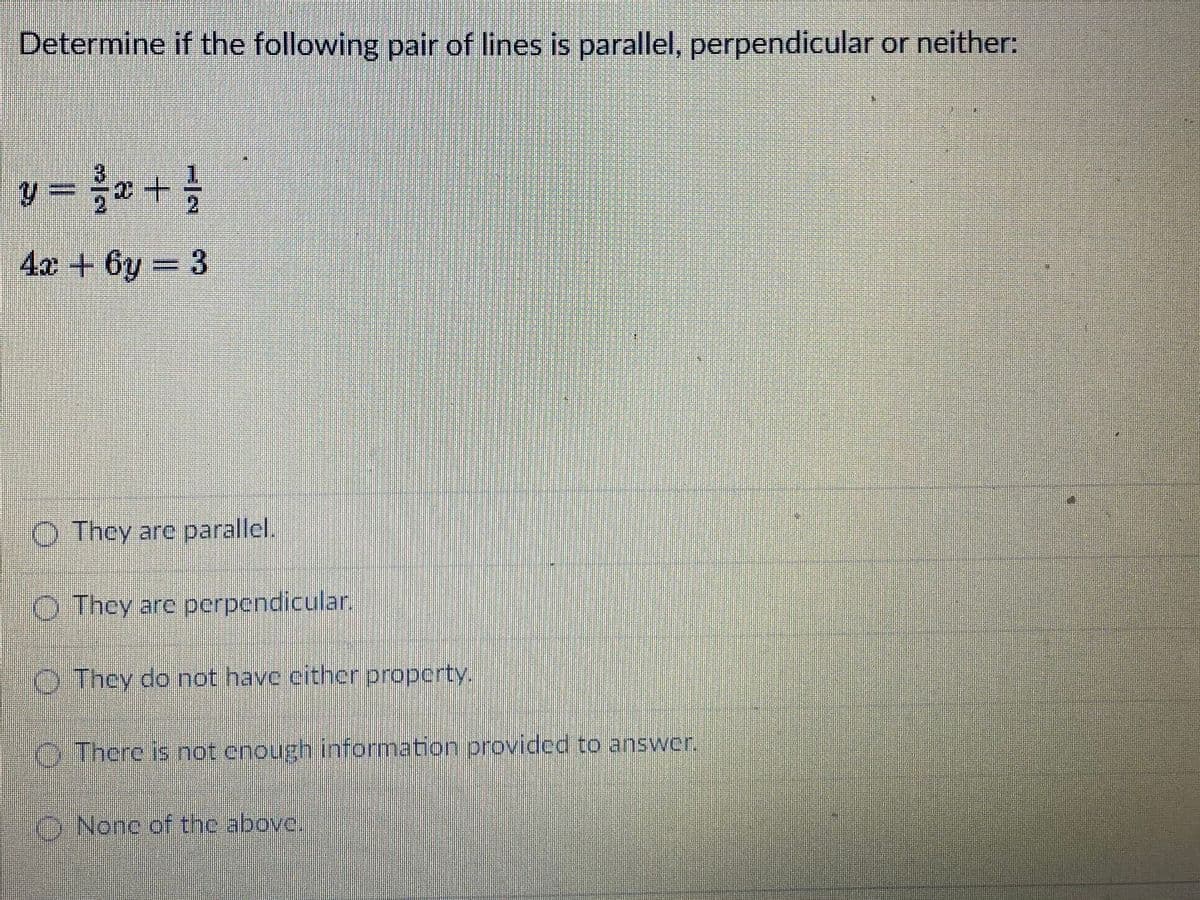 Determine if the following pair of lines is parallel, perpendicular or neither:
y = * +
4x + 6y = 3
O They are parallel.
O They are perpendicular.
O They do not have cither property.
O There is hot enough information provided to answer.
O None of the above.
