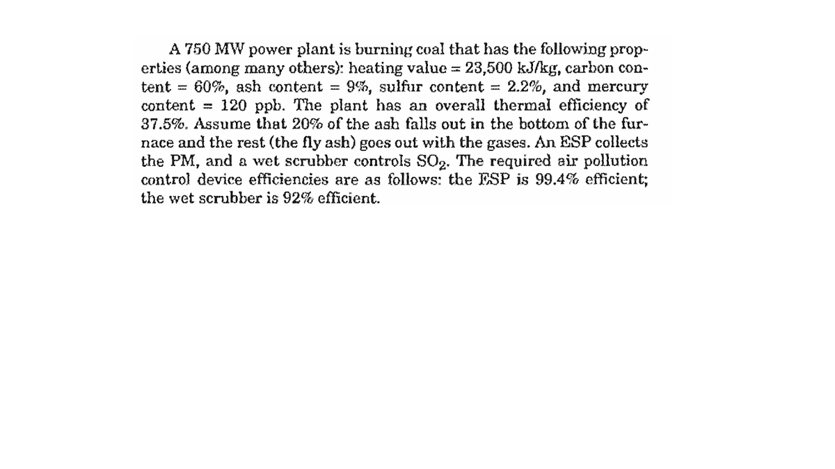 A 750 MW power plant is burning coal that has the following prop-
erties (among many others): heating value = 23,500 kJ/kg, carbon con-
tent =
60%, ash content
9%, sulfur content =
2.2%, and mercury
content = 120 ppb. The plant has an overall thermal efficiency of
37.5%. Assume that 20% of the ash falls out in the bottom of the fur-
nace and the rest (the fly ash) goes out with the gases. An ESP collects
the PM, and a wet scrubber controls SO2. The required air pollution
control device efficiencies are as follows: the ESP is 99.4% efficient;
the wet scrubber is 92% efficient.
