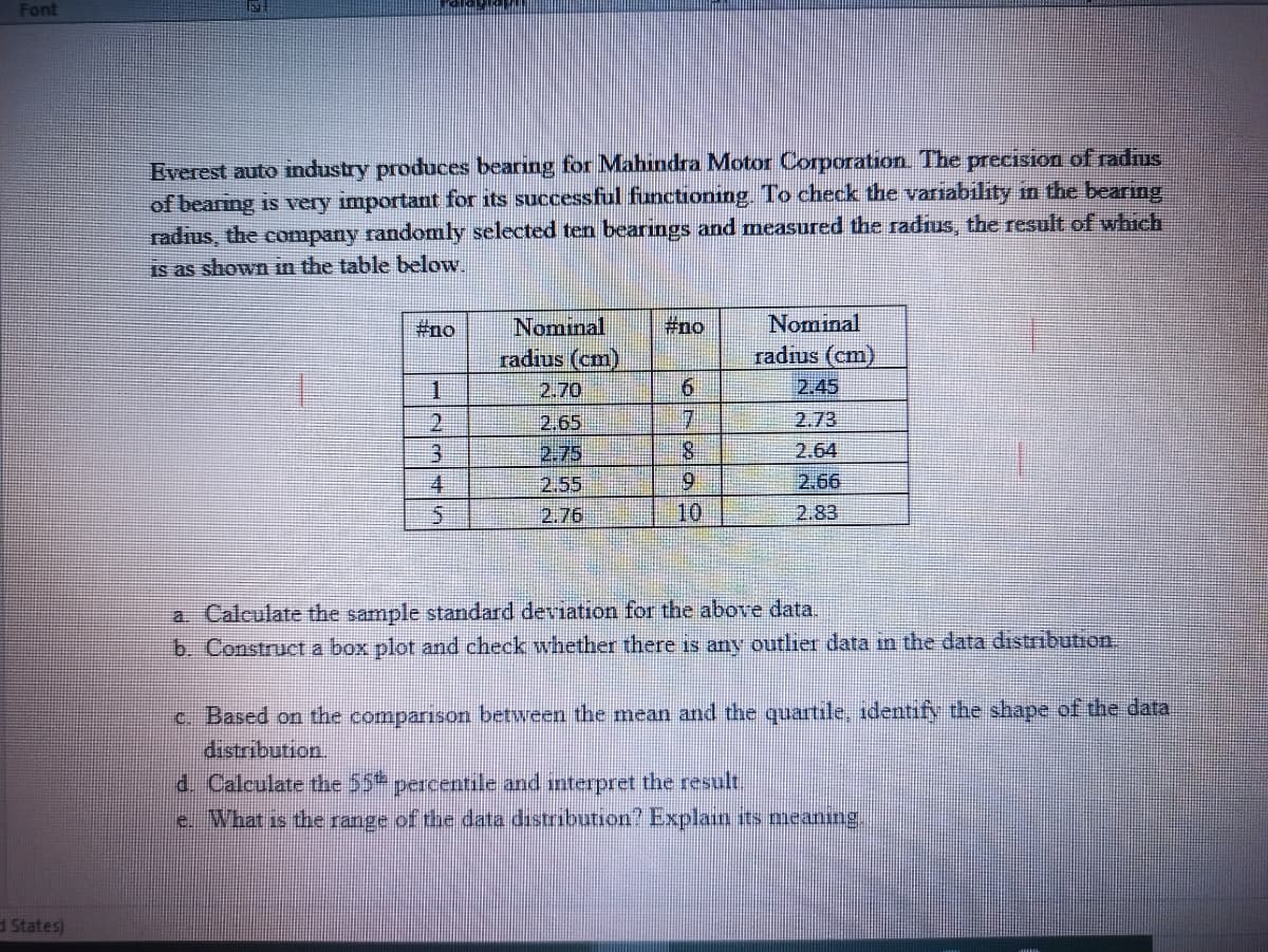 Font
Everest auto industry produces bearing for Mahindra Motor Corporation. The precision of radrus
of bearing is very important for its successful functioning. To check the variability in the bearing
radius, the company randomly selected ten bearings and measured the radius, the result of which
is as shown in the table below.
Nominal
radius (cm)
#no
#no
Nominal
radius (cm)
2.45
1.
2.70
6.
71
8.
2.
2.65
2.73
3.
2.75
2.64
4.
2.55
9.
2.66
2.76
10
2.83
a. Calculate the sample standard deviation for the above data.
b. Construct a box plot and check whether there is any outlier data m the data distribution.
c. Based on the comparison between the mean and the quartile, identify the shape of the data
distribution.
d. Calculate the 55 percentile and interpret the result.
e. What is the range of the data distribution? Explain sts meaning.
d States)
