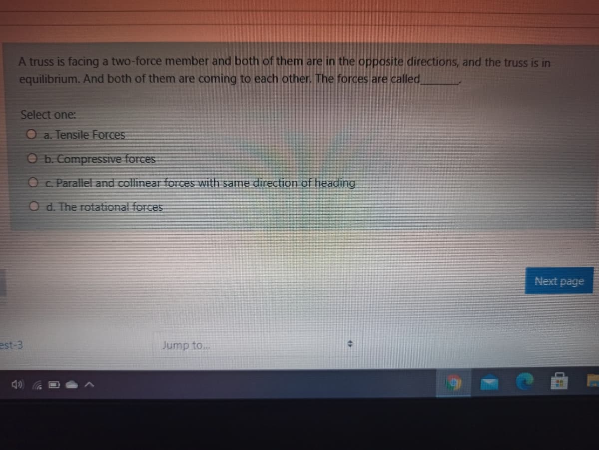 A truss is facing a two-force member and both of them are in the opposite directions, and the truss is in
equilibrium. And both of them are coming to each other. The forces are called
Select one:
O a. Tensile Forces
O b. Compressive forces
O c Parallel and collinear forces with same direction of heading
O d. The rotational forces
Next page
est-3
Jump to...
