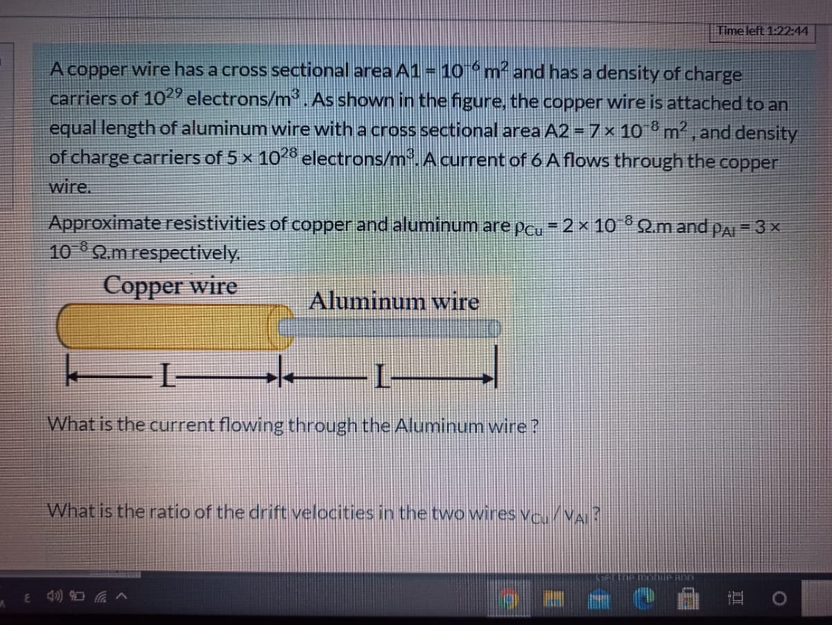 Time left 1:22:44
A copper wire has a cross sectional area A1-10m and has a density of charge
carriers of 1029 electrons/m. As shown in the figure, the copper wire is attached to an
equal length of aluminum wire with a cross sectional area A2 = 7x 10 m? , and density
of charge carriers of 5 x 102° electrons/m. Acurrent of 6 A flows through the copper
wire.
Approximate resistivities of copper and aluminum are pcu = 2 x 10° 2m and pa = 3 ×
10 Q.m respectively
Copper wire
Aluminum wire
L-
What is the current flowing through the Aluminum wire?
What is the ratio of the drift velocities in the two wires ve/VA?
phile ann
8 4) O
直
