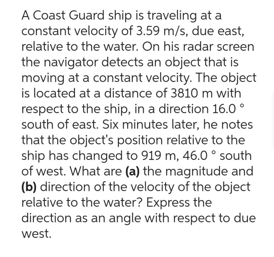 A Coast Guard ship is traveling at a
constant velocity of 3.59 m/s, due east,
relative to the water. On his radar screen
the navigator detects an object that is
moving at a constant velocity. The object
is located at a distance of 3810 m with
respect to the ship, in a direction 16.0°
south of east. Six minutes later, he notes
that the object's position relative to the
ship has changed to 919 m, 46.0 ° south
of west. What are (a) the magnitude and
(b) direction of the velocity of the object
relative to the water? Express the
direction as an angle with respect to due
west.