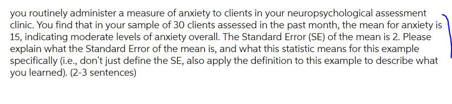 you routinely administer a measure of anxiety to clients in your neuropsychological assessment
clinic. You find that in your sample of 30 clients assessed in the past month, the mean for anxiety is
15, indicating moderate levels of anxiety overall. The Standard Error (SE) of the mean is 2. Please
explain what the Standard Error of the mean is, and what this statistic means for this example
specifically (i.e., don't just define the SE, also apply the definition to this example to describe what
you learned). (2-3 sentences)
