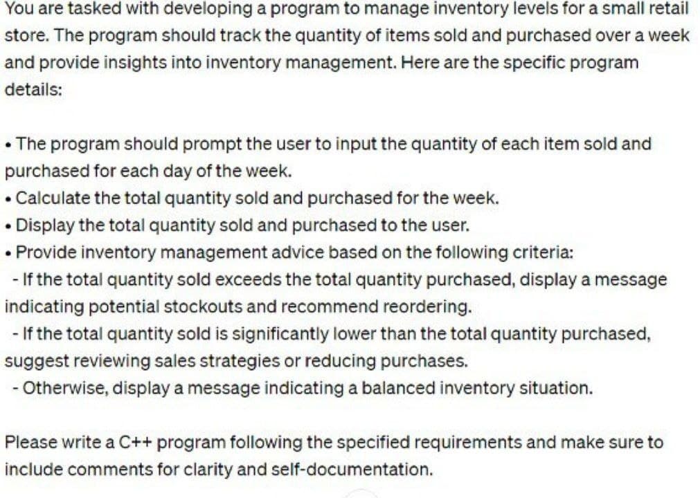 You are tasked with developing a program to manage inventory levels for a small retail
store. The program should track the quantity of items sold and purchased over a week
and provide insights into inventory management. Here are the specific program
details:
• The program should prompt the user to input the quantity of each item sold and
purchased for each day of the week.
Calculate the total quantity sold and purchased for the week.
.
• Display the total quantity sold and purchased to the user.
• Provide inventory management advice based on the following criteria:
- If the total quantity sold exceeds the total quantity purchased, display a message
indicating potential stockouts and recommend reordering.
- If the total quantity sold is significantly lower than the total quantity purchased,
suggest reviewing sales strategies or reducing purchases.
- Otherwise, display a message indicating a balanced inventory situation.
Please write a C++ program following the specified requirements and make sure to
include comments for clarity and self-documentation.