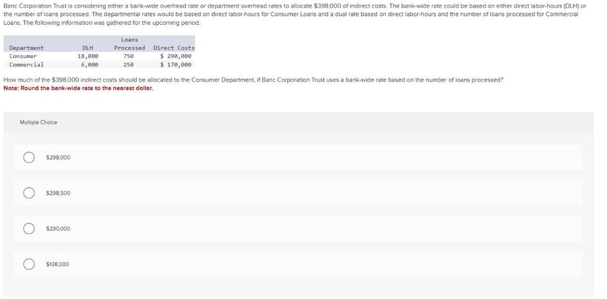 Banc Corporation Trust is considering either a bank-wide overhead rate or department overhead rates to allocate $398,000 of indirect costs. The bank-wide rate could be based on either direct labor-hours (DLH) or
the number of loans processed. The departmental rates would be based on direct labor-hours for Consumer Loans and a dual rate based on direct labor-hours and the number of loans processed for Commercial
Loans. The following information was gathered for the upcoming period:
Department
Consumer
Commercial
Multiple Choice
O
How much of the $398,000 indirect costs should be allocated to the Consumer Department, if Banc Corporation Trust uses a bank-wide rate based on the number of loans processed?
Note: Round the bank-wide rate to the nearest dollar.
O
O
$298,000
$298.500
$290,000
DLH
18,000
6,000
$108,000
Loans
Processed
750
250
Direct Costs
$ 290,000
$ 170,000
