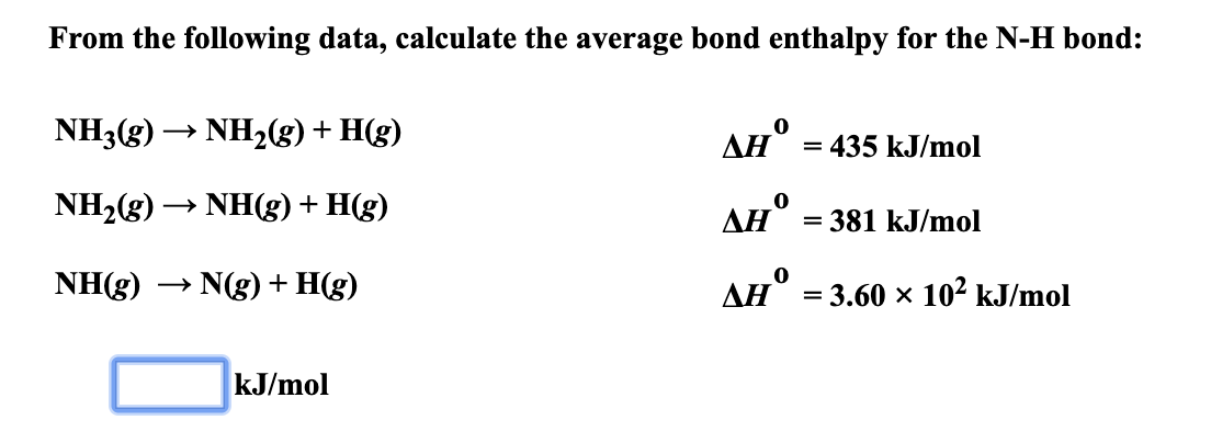 From the following data, calculate the average bond enthalpy for the N-H bond:
NH3(g)NH2(g)+ H(g)
AH
= 435 kJ/mol
NH2(g)
NH(g) H(g)
AH
= 381 kJ/mol
NH(g)
N(g)H(g)
AH
= 3.60 x 102 kJ/mol
kJ/mol
