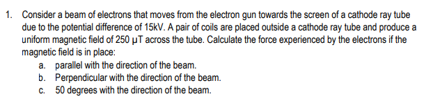 1. Consider a beam of electrons that moves from the electron gun towards the screen of a cathode ray tube
due to the potential difference of 15kV. A pair of coils are placed outside a cathode ray tube and produce a
uniform magnetic field of 250 μT across the tube. Calculate the force experienced by the electrons if the
magnetic field is in place:
a. parallel with the direction of the beam.
b.
Perpendicular with the direction of the beam.
c. 50 degrees with the direction of the beam.
