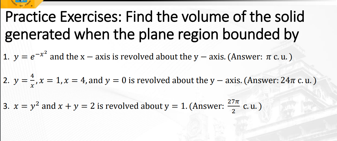 INO
Practice Exercises: Find the volume of the solid
generated when the plane region bounded by
1. y = e-x and the x –
axis is revolved about the y - axis. (Answer: T C. u. )
O is revolved about the y
axis. (Answer: 24t c. u. )
2. y =,x = 1,x = 4, and y
27T
1. (Answer:
c. u. )
3. x = y2 and x + y = 2 is revolved about y
