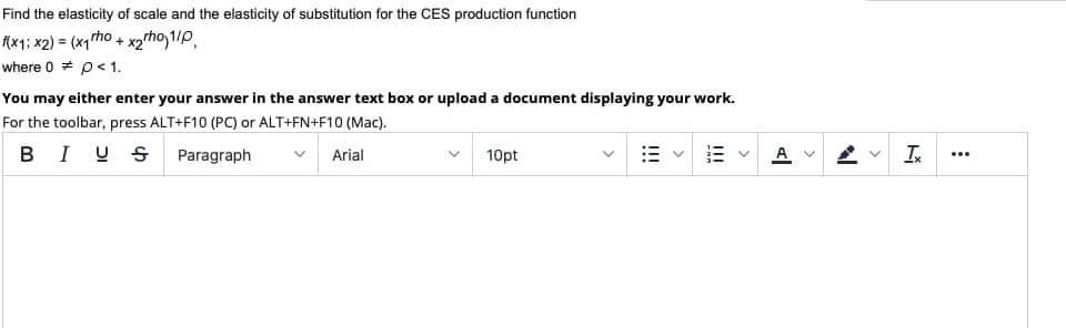 Find the elasticity of scale and the elasticity of substitution for the CES production function
(x1; x2) = (x1rho + x2tho 1/P,
where 0 * p<1.
You may either enter your answer in the answer text box or upload a document displaying your work.
For the toolbar, press ALT+F10 (PC) or ALT+FN+F10 (Mac).
B I US Paragraph
In
Arial
10pt
...
>
>
!!!
