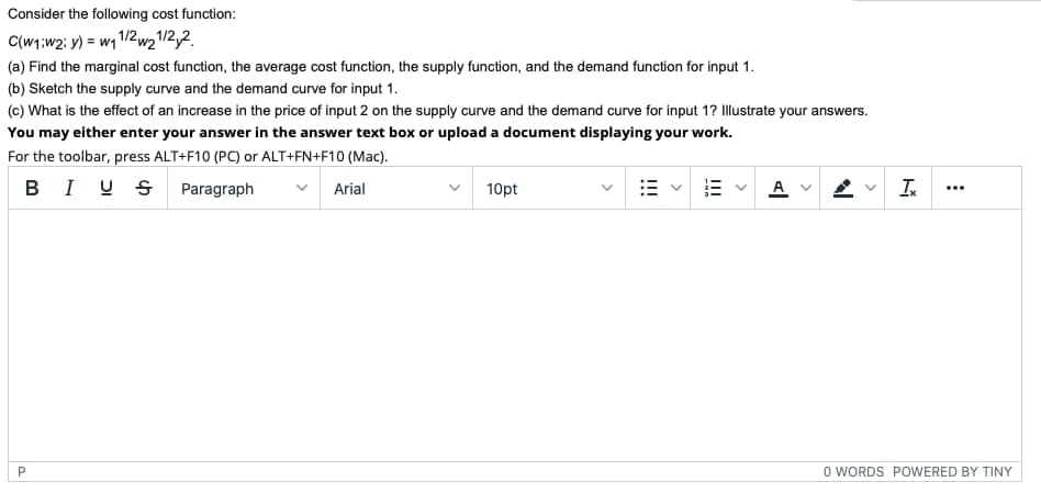 Consider the following cost function:
C(W1;w2: y) = w1 1/2w2/2,2.
(a) Find the marginal cost function, the average cost function, the supply function, and the demand function for input 1.
(b) Sketch the supply curve and the demand curve for input 1.
(c) What is the effect of an increase in the price of input 2 on the supply curve and the demand curve for input 1? Illustrate your answers.
You may either enter your answer in the answer text box or upload a document displaying your work.
For the toolbar, press ALT+F10 (PC) or ALT+FN+F10 (Mac).
BI U S Paragraph
A v
Arial
10pt
...
O WORDS POWERED BY TINY
>
!!!
