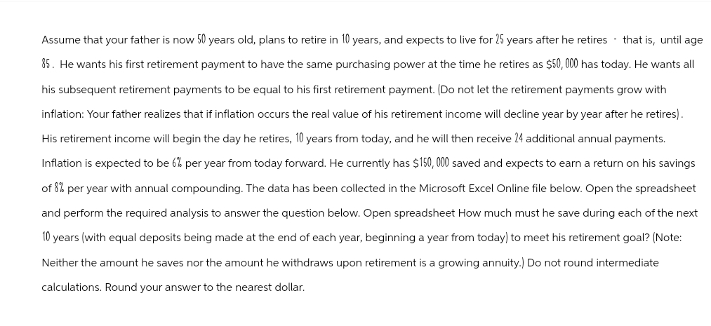 Assume that your father is now 50 years old, plans to retire in 10 years, and expects to live for 25 years after he retires that is, until age
85. He wants his first retirement payment to have the same purchasing power at the time he retires as $50,000 has today. He wants all
his subsequent retirement payments to be equal to his first retirement payment. (Do not let the retirement payments grow with
inflation: Your father realizes that if inflation occurs the real value of his retirement income will decline year by year after he retires).
His retirement income will begin the day he retires, 10 years from today, and he will then receive 24 additional annual payments.
Inflation is expected to be 6% per year from today forward. He currently has $150,000 saved and expects to earn a return on his savings
of 8% per year with annual compounding. The data has been collected in the Microsoft Excel Online file below. Open the spreadsheet
and perform the required analysis to answer the question below. Open spreadsheet How much must he save during each of the next
10 years (with equal deposits being made at the end of each year, beginning a year from today) to meet his retirement goal? (Note:
Neither the amount he saves nor the amount he withdraws upon retirement is a growing annuity.) Do not round intermediate
calculations. Round your answer to the nearest dollar.