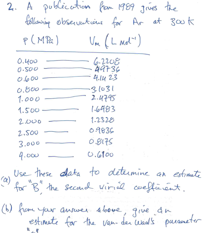 2. A publication from 1989 gives the
following observations for Ar at 300k
P (MPa)
Um (L Mot')
0.400
0.500
0.600
0.800
1.000
1.500
2.000
2.500
3.000
4.000
6.2208
49736
4.1423
-31031
2.4795
16483
1-2328
0.9836
0.8175
0.6100
(a)
Use these data to determine an estimate
for "B" the second virial coefficient.
(b) from your answer above, give an
estimate for the van der Waal's parameter
W