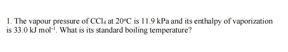 1. The vapour pressure of CCl4 at 20°C is 11.9 kPa and its enthalpy of vaporization
is 33.0 kJ mol-¹. What is its standard boiling temperature?