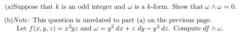 (a) Suppose that k is an odd integer and w is a k-form. Show that w^w = 0.
(b) Note: This question is unrelated to part (a) on the previous page.
Let f(x, y, z) = x²yz and w = = y² dx + z dy y² dz. Compute df ^w.
-