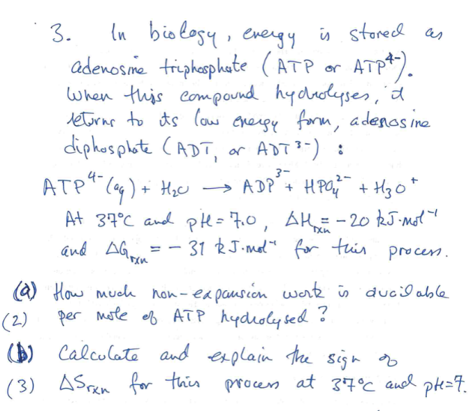 3.
In biology, evergy is stored as
adenosime triphosphate (ATP or ATP+).
When this compound hydrolyses, a
leturns to its low energy form, adenosine
diphosphate (ADT, or ADT¹"):
3-
4-
ATP ² (aq) + H₂O
→ ADP + HPO₂²² + H₂O +
and Gran
AG
At 37°C and pH=7₁0, AH₂ = -20 kJ. Mol"
31 RJ.mol" for this
process.
(a) How much non-expansion work is ducilable
per mole of ATP hydrolysed.
?
(2)
($) Calculate and explain the sign of
(3) AS rxn for this
process
at 37°C and
pte=7